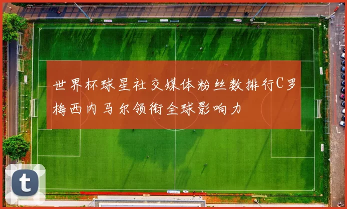 世界杯球星社交媒体粉丝数排行C罗梅西内马尔领衔全球影响力