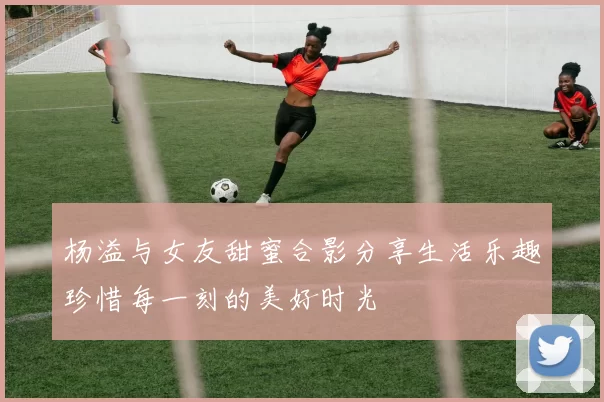 杨溢与女友甜蜜合影分享生活乐趣珍惜每一刻的美好时光