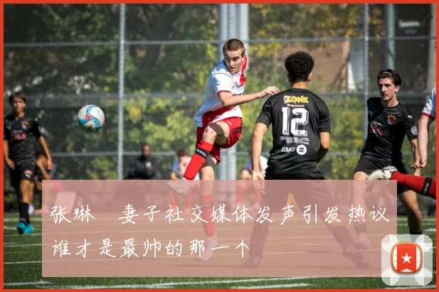 张琳芃妻子社交媒体发声引发热议谁才是最帅的那一个