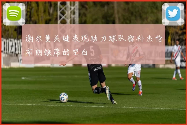 谢尔曼关键表现助力球队弥补杰伦布朗缺席的空白