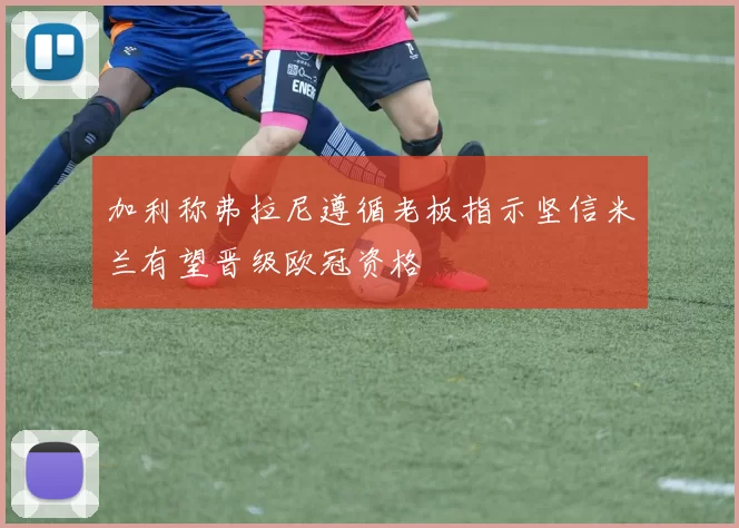 加利称弗拉尼遵循老板指示坚信米兰有望晋级欧冠资格