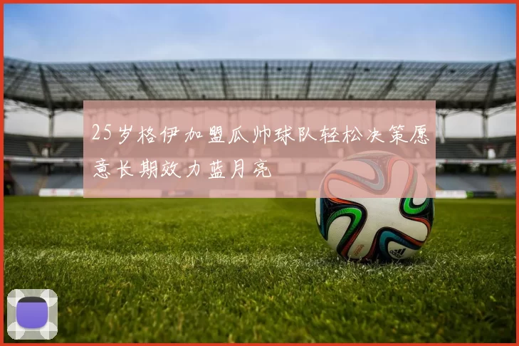 25岁格伊加盟瓜帅球队轻松决策愿意长期效力蓝月亮