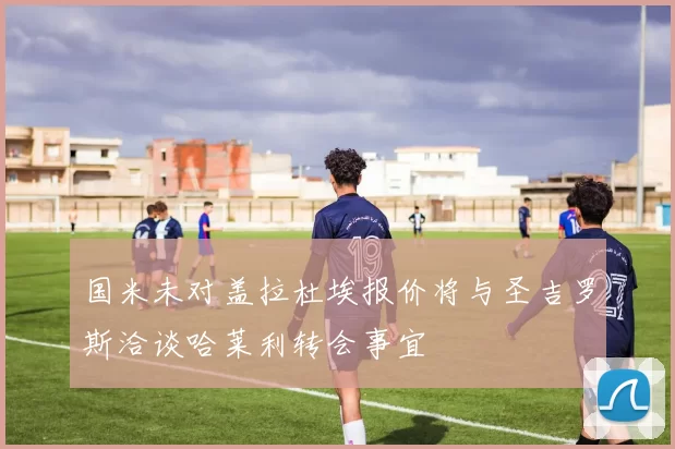 国米未对盖拉杜埃报价将与圣吉罗斯洽谈哈莱利转会事宜