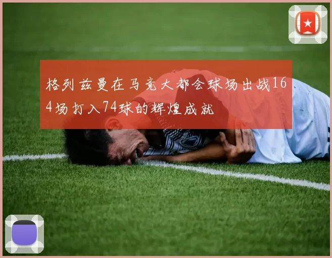 格列兹曼在马竞大都会球场出战164场打入74球的辉煌成就