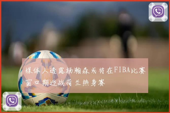 媒体人透露杨瀚森或将在FIBA比赛窗口期迎战荷兰热身赛