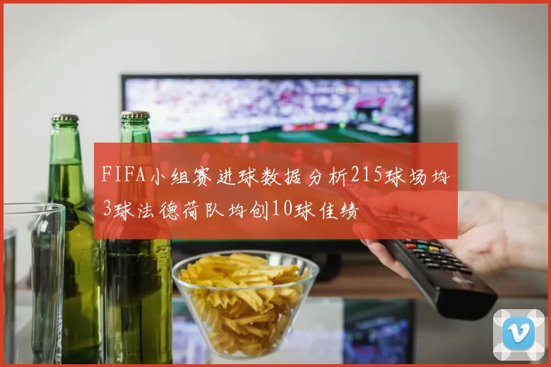 FIFA小组赛进球数据分析215球场均3球法德荷队均创10球佳绩