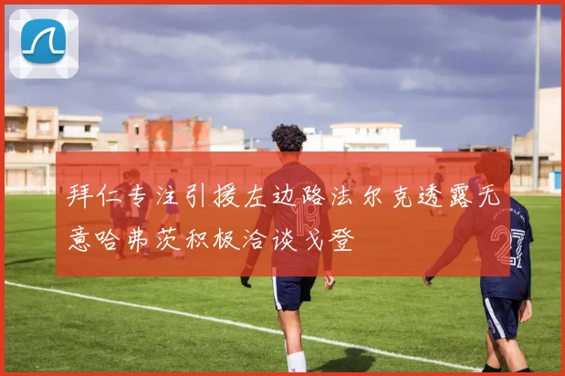 拜仁专注引援左边路法尔克透露无意哈弗茨积极洽谈戈登