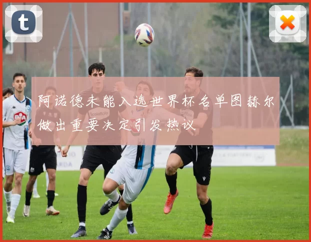 阿诺德未能入选世界杯名单图赫尔做出重要决定引发热议