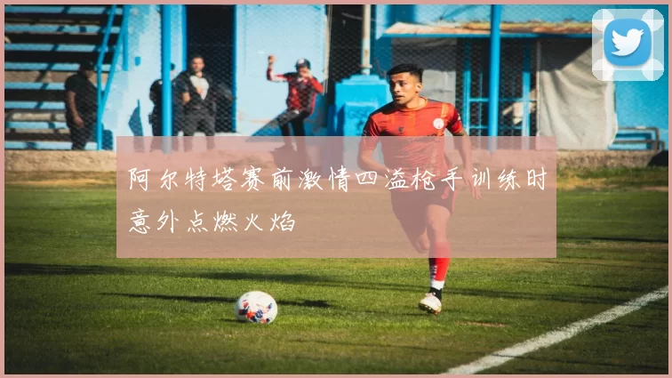 阿尔特塔赛前激情四溢枪手训练时意外点燃火焰