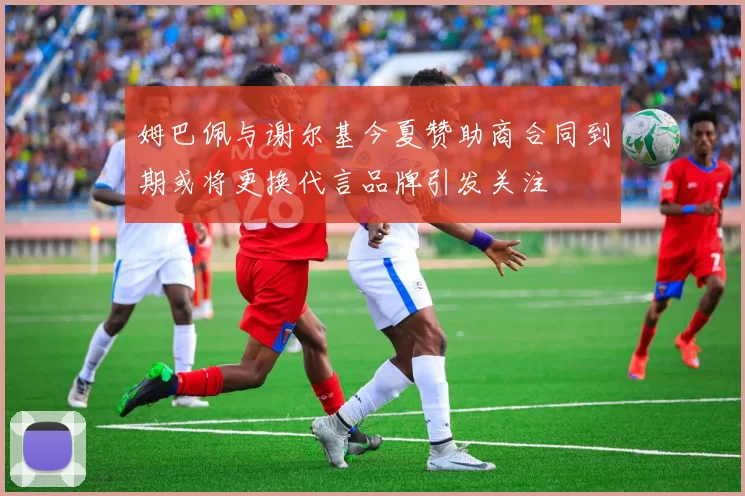 姆巴佩与谢尔基今夏赞助商合同到期或将更换代言品牌引发关注