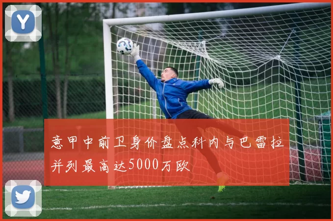 意甲中前卫身价盘点科内与巴雷拉并列最高达5000万欧