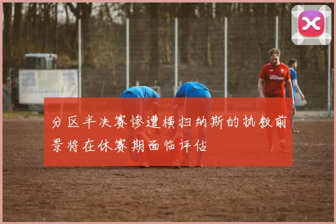 分区半决赛惨遭横扫纳斯的执教前景将在休赛期面临评估