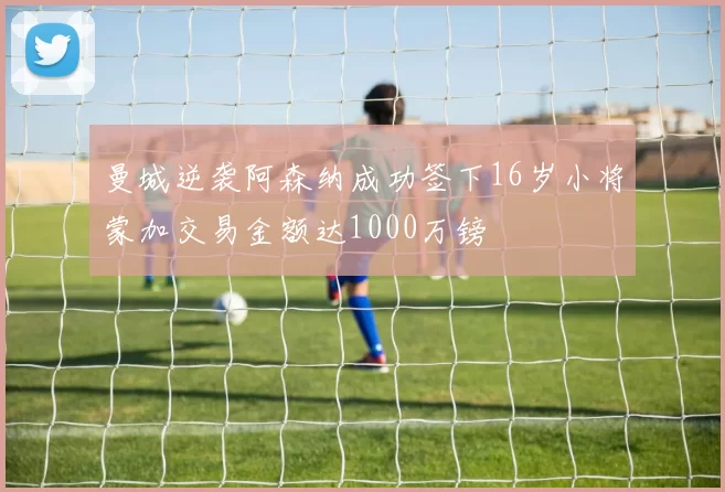 曼城逆袭阿森纳成功签下16岁小将蒙加交易金额达1000万镑