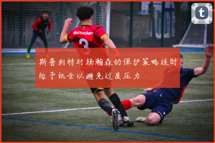 斯普利特对杨瀚森的保护策略适时给予机会以避免过度压力