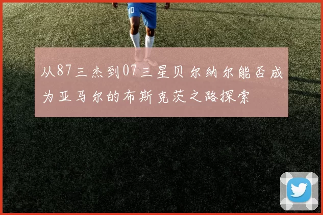 从87三杰到07三星贝尔纳尔能否成为亚马尔的布斯克茨之路探索