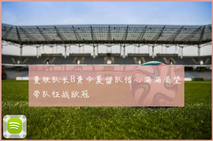 曼联队长B费今夏留队信心满满渴望带队征战欧冠