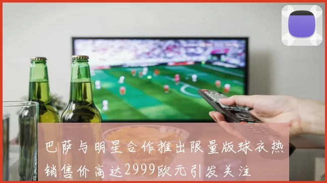 巴萨与明星合作推出限量版球衣热销售价高达2999欧元引发关注