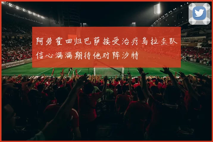 阿劳霍回归巴萨接受治疗乌拉圭队信心满满期待他对阵沙特