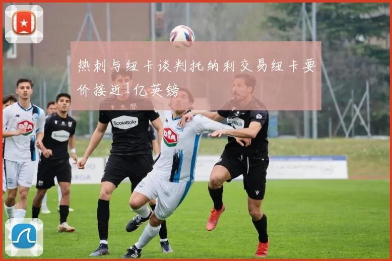 热刺与纽卡谈判托纳利交易纽卡要价接近1亿英镑
